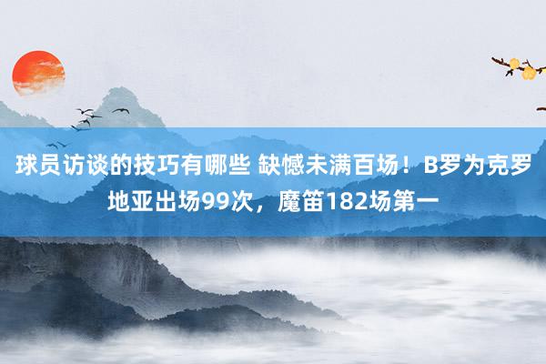 球员访谈的技巧有哪些 缺憾未满百场！B罗为克罗地亚出场99次，魔笛182场第一