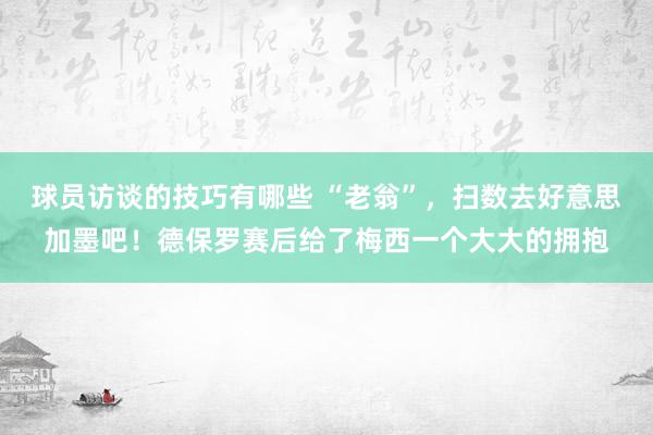 球员访谈的技巧有哪些 “老翁”，扫数去好意思加墨吧！德保罗赛后给了梅西一个大大的拥抱