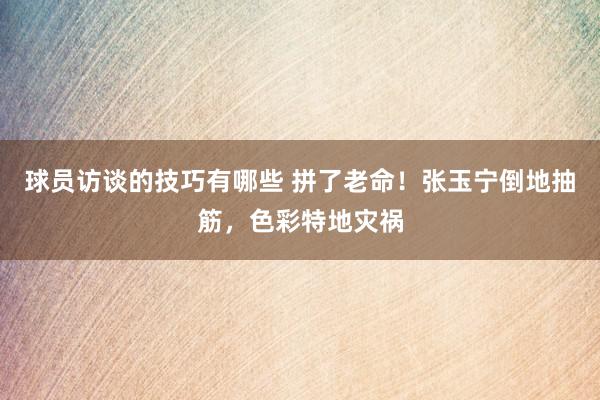 球员访谈的技巧有哪些 拼了老命！张玉宁倒地抽筋，色彩特地灾祸