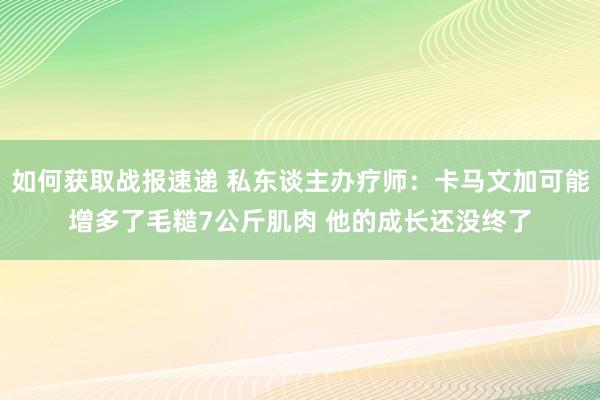 如何获取战报速递 私东谈主办疗师：卡马文加可能增多了毛糙7公斤肌肉 他的成长还没终了