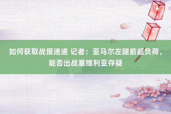 如何获取战报速递 记者：亚马尔左腿筋超负荷，能否出战塞维利亚存疑