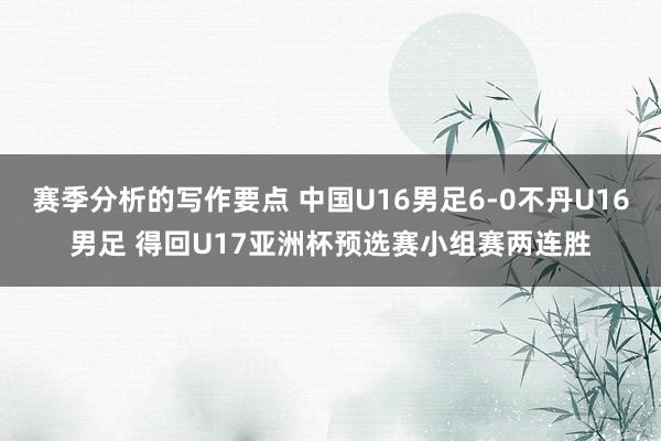 赛季分析的写作要点 中国U16男足6-0不丹U16男足 得回U17亚洲杯预选赛小组赛两连胜