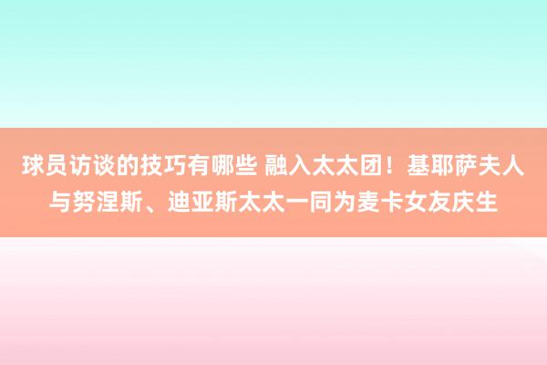 球员访谈的技巧有哪些 融入太太团！基耶萨夫人与努涅斯、迪亚斯太太一同为麦卡女友庆生