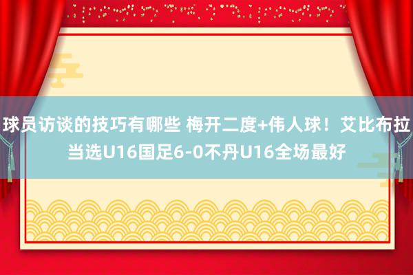 球员访谈的技巧有哪些 梅开二度+伟人球！艾比布拉当选U16国足6-0不丹U16全场最好