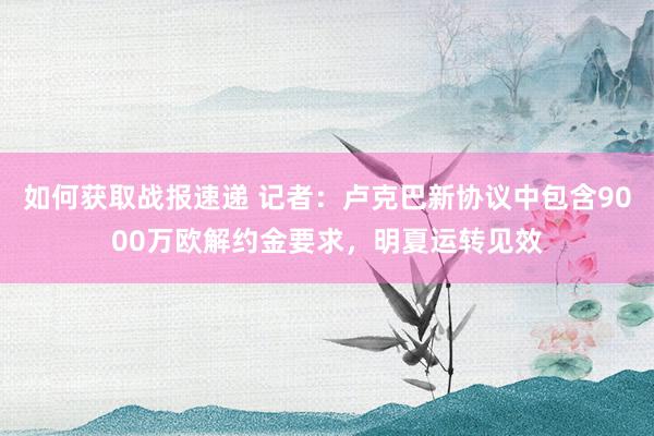 如何获取战报速递 记者：卢克巴新协议中包含9000万欧解约金要求，明夏运转见效