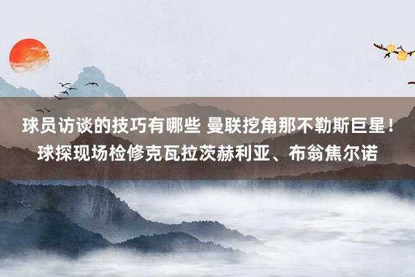 球员访谈的技巧有哪些 曼联挖角那不勒斯巨星！球探现场检修克瓦拉茨赫利亚、布翁焦尔诺