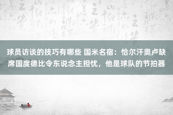 球员访谈的技巧有哪些 国米名宿：恰尔汗奥卢缺席国度德比令东说念主担忧，他是球队的节拍器