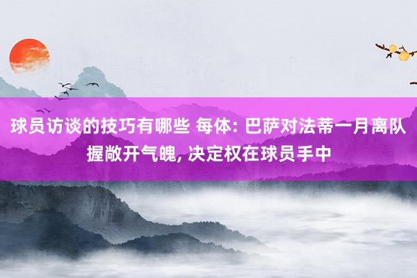 球员访谈的技巧有哪些 每体: 巴萨对法蒂一月离队握敞开气魄, 决定权在球员手中