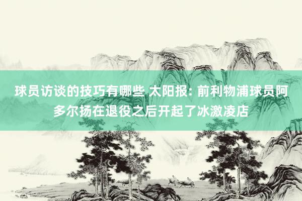 球员访谈的技巧有哪些 太阳报: 前利物浦球员阿多尔扬在退役之后开起了冰激凌店