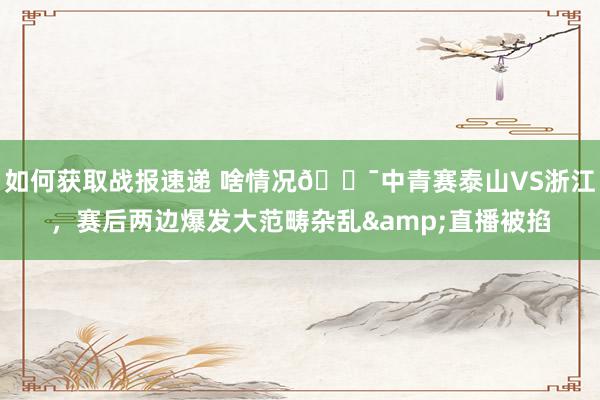 如何获取战报速递 啥情况😯中青赛泰山VS浙江，赛后两边爆发大范畴杂乱&直播被掐