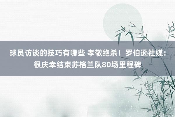 球员访谈的技巧有哪些 孝敬绝杀！罗伯逊社媒：很庆幸结束苏格兰队80场里程碑