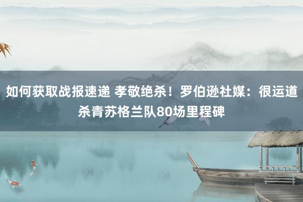 如何获取战报速递 孝敬绝杀！罗伯逊社媒：很运道杀青苏格兰队80场里程碑