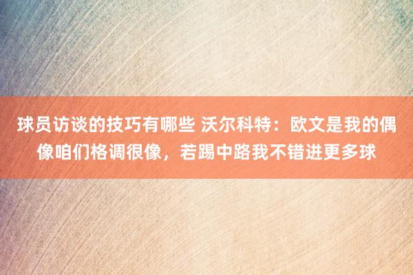 球员访谈的技巧有哪些 沃尔科特：欧文是我的偶像咱们格调很像，若踢中路我不错进更多球