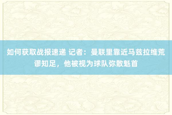 如何获取战报速递 记者：曼联里靠近马兹拉维荒谬知足，他被视为球队弥散魁首