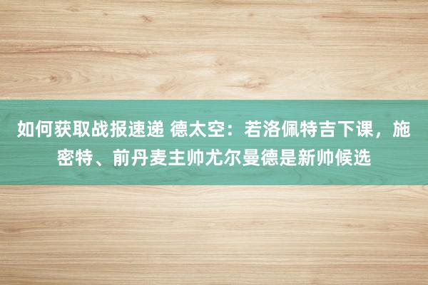 如何获取战报速递 德太空：若洛佩特吉下课，施密特、前丹麦主帅尤尔曼德是新帅候选