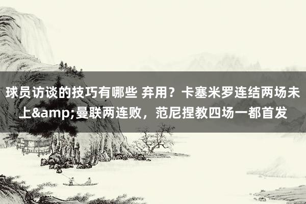 球员访谈的技巧有哪些 弃用？卡塞米罗连结两场未上&曼联两连败，范尼捏教四场一都首发