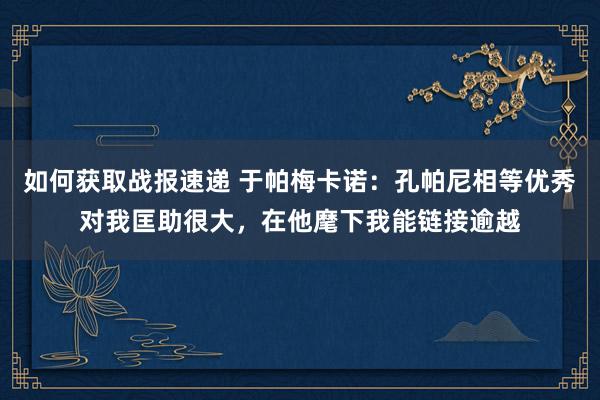 如何获取战报速递 于帕梅卡诺：孔帕尼相等优秀对我匡助很大，在他麾下我能链接逾越