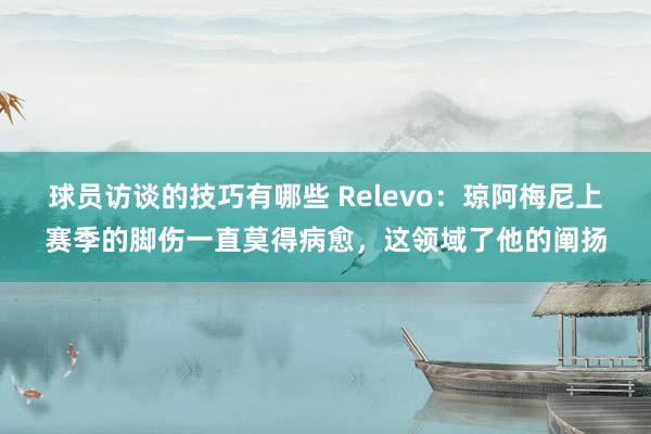 球员访谈的技巧有哪些 Relevo：琼阿梅尼上赛季的脚伤一直莫得病愈，这领域了他的阐扬