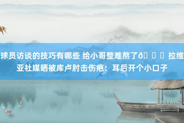 球员访谈的技巧有哪些 给小哥整难熬了😅拉维亚社媒晒被库卢肘击伤疤：耳后开个小口子