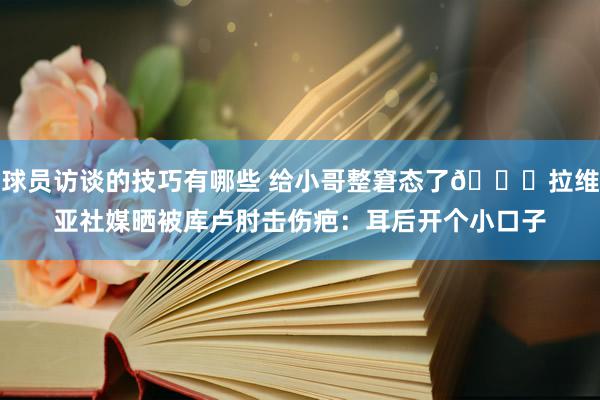 球员访谈的技巧有哪些 给小哥整窘态了😅拉维亚社媒晒被库卢肘击伤疤：耳后开个小口子