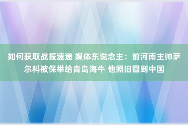 如何获取战报速递 媒体东说念主：前河南主帅萨尔科被保举给青岛海牛 他照旧回到中国