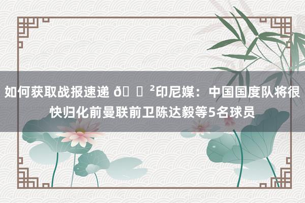 如何获取战报速递 😲印尼媒：中国国度队将很快归化前曼联前卫陈达毅等5名球员