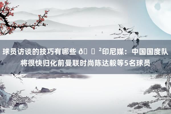 球员访谈的技巧有哪些 😲印尼媒：中国国度队将很快归化前曼联时尚陈达毅等5名球员