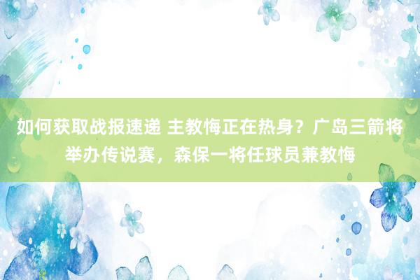 如何获取战报速递 主教悔正在热身？广岛三箭将举办传说赛，森保一将任球员兼教悔