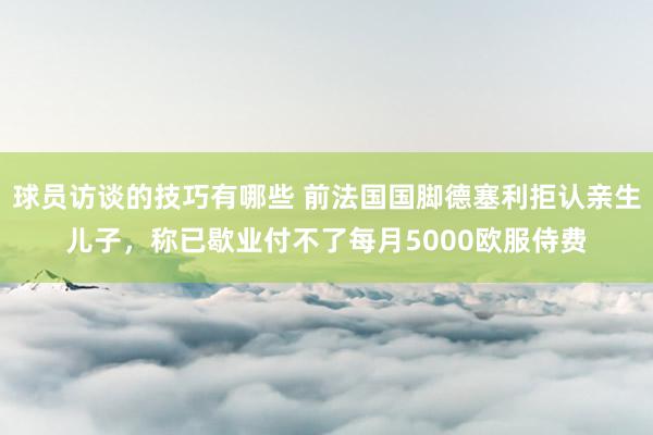 球员访谈的技巧有哪些 前法国国脚德塞利拒认亲生儿子，称已歇业付不了每月5000欧服侍费