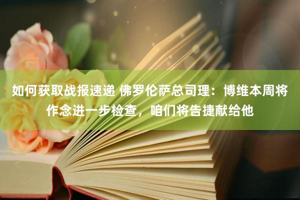 如何获取战报速递 佛罗伦萨总司理：博维本周将作念进一步检查，咱们将告捷献给他