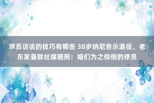 球员访谈的技巧有哪些 38岁纳尼告示退役，老东家曼联社媒晒照：咱们为之倾倒的球员