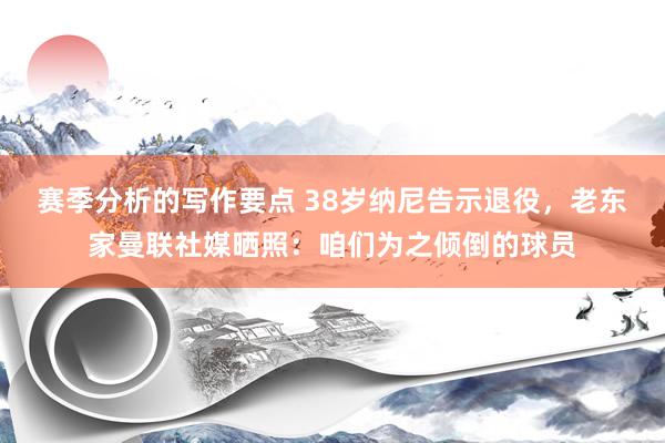 赛季分析的写作要点 38岁纳尼告示退役，老东家曼联社媒晒照：咱们为之倾倒的球员