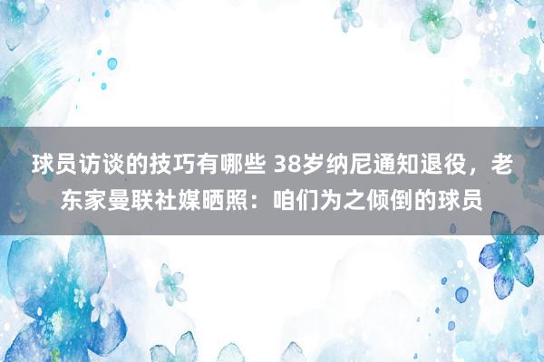 球员访谈的技巧有哪些 38岁纳尼通知退役，老东家曼联社媒晒照：咱们为之倾倒的球员