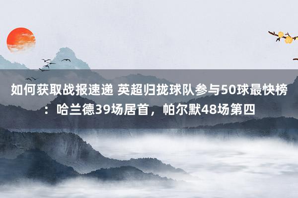 如何获取战报速递 英超归拢球队参与50球最快榜：哈兰德39场居首，帕尔默48场第四