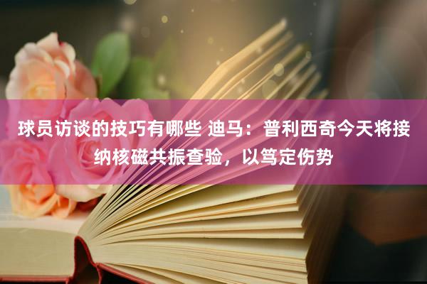 球员访谈的技巧有哪些 迪马：普利西奇今天将接纳核磁共振查验，以笃定伤势