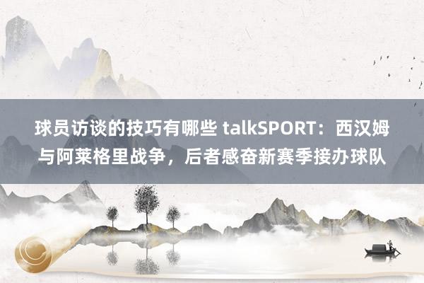 球员访谈的技巧有哪些 talkSPORT：西汉姆与阿莱格里战争，后者感奋新赛季接办球队