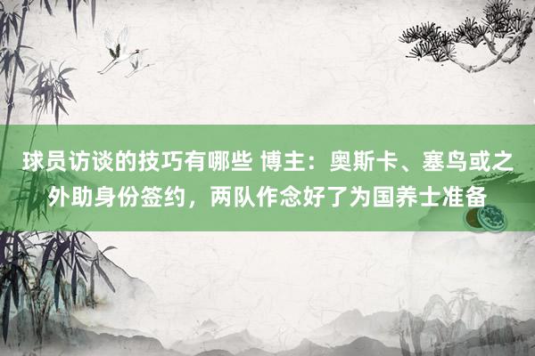 球员访谈的技巧有哪些 博主：奥斯卡、塞鸟或之外助身份签约，两队作念好了为国养士准备