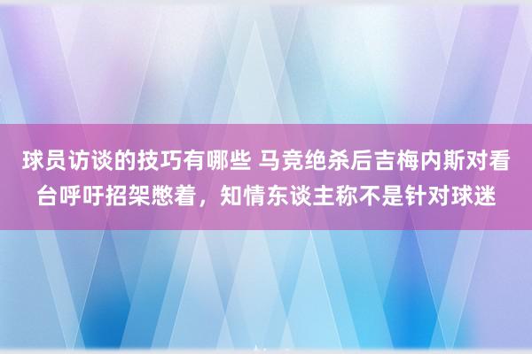 球员访谈的技巧有哪些 马竞绝杀后吉梅内斯对看台呼吁招架憋着，知情东谈主称不是针对球迷