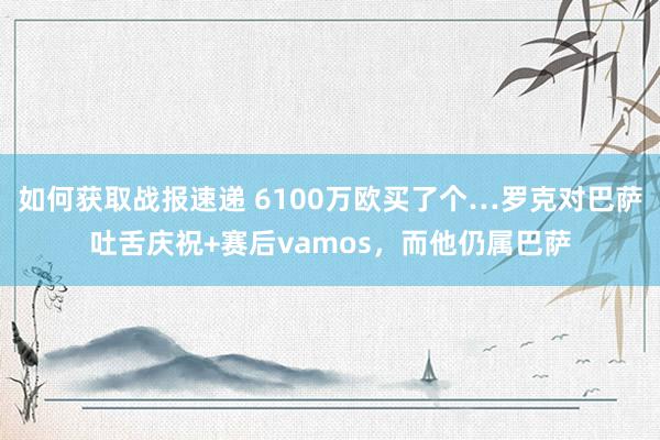 如何获取战报速递 6100万欧买了个…罗克对巴萨吐舌庆祝+赛后vamos，而他仍属巴萨