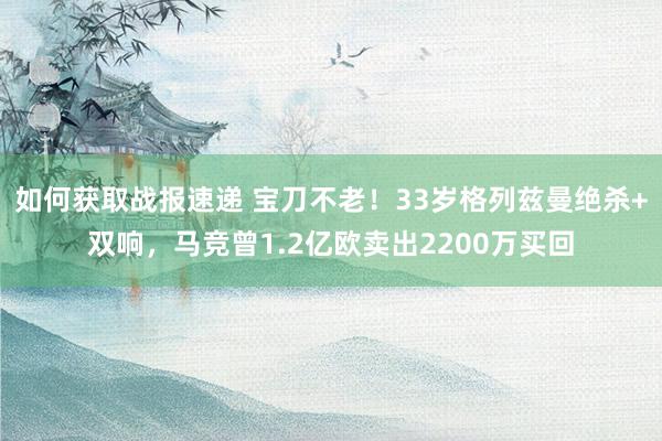 如何获取战报速递 宝刀不老！33岁格列兹曼绝杀+双响，马竞曾1.2亿欧卖出2200万买回