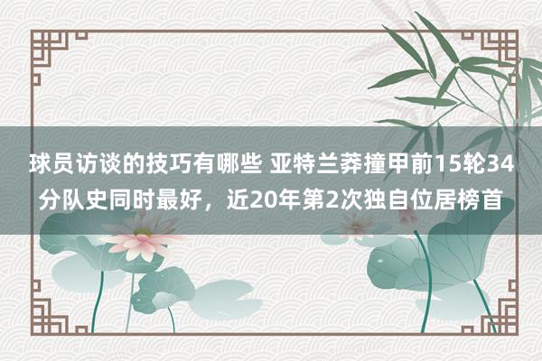 球员访谈的技巧有哪些 亚特兰莽撞甲前15轮34分队史同时最好，近20年第2次独自位居榜首