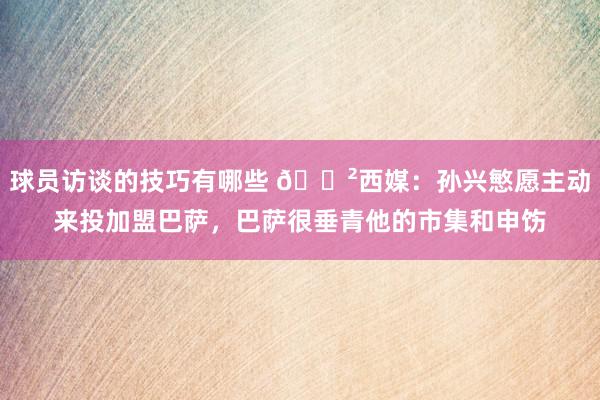 球员访谈的技巧有哪些 😲西媒：孙兴慜愿主动来投加盟巴萨，巴萨很垂青他的市集和申饬