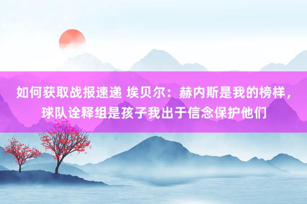 如何获取战报速递 埃贝尔：赫内斯是我的榜样，球队诠释组是孩子我出于信念保护他们