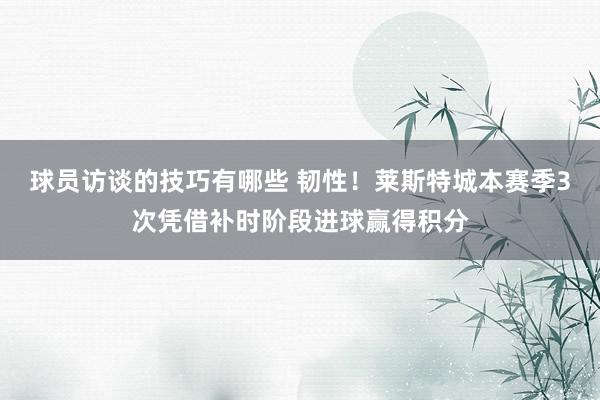 球员访谈的技巧有哪些 韧性！莱斯特城本赛季3次凭借补时阶段进球赢得积分