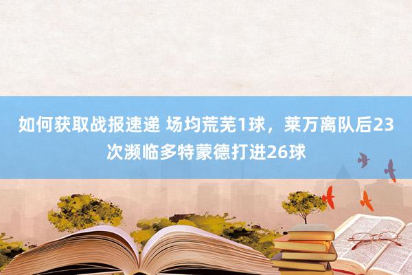 如何获取战报速递 场均荒芜1球，莱万离队后23次濒临多特蒙德打进26球