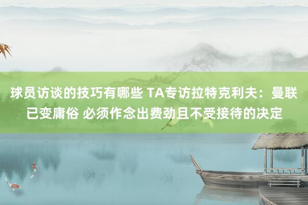 球员访谈的技巧有哪些 TA专访拉特克利夫：曼联已变庸俗 必须作念出费劲且不受接待的决定