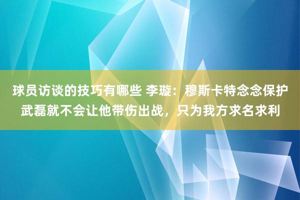 球员访谈的技巧有哪些 李璇：穆斯卡特念念保护武磊就不会让他带伤出战，只为我方求名求利