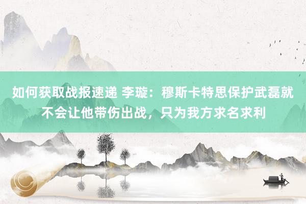 如何获取战报速递 李璇：穆斯卡特思保护武磊就不会让他带伤出战，只为我方求名求利