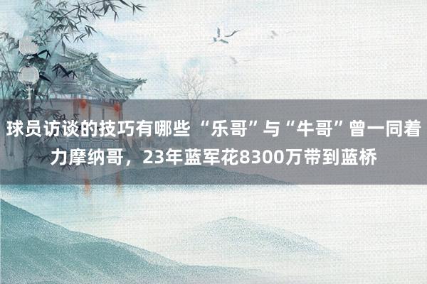 球员访谈的技巧有哪些 “乐哥”与“牛哥”曾一同着力摩纳哥，23年蓝军花8300万带到蓝桥