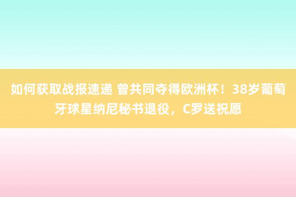 如何获取战报速递 曾共同夺得欧洲杯！38岁葡萄牙球星纳尼秘书退役，C罗送祝愿